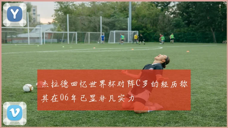 杰拉德回忆世界杯对阵C罗的经历称其在06年已显非凡实力