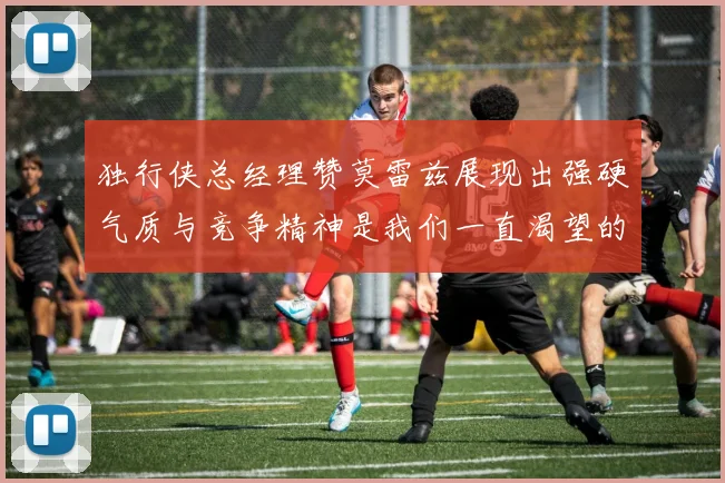 独行侠总经理赞莫雷兹展现出强硬气质与竞争精神是我们一直渴望的特质