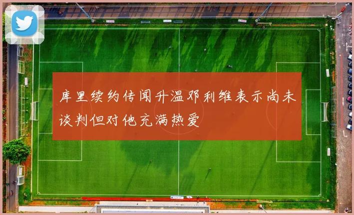 库里续约传闻升温邓利维表示尚未谈判但对他充满热爱