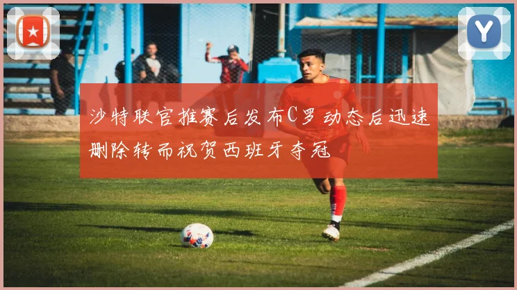 沙特联官推赛后发布C罗动态后迅速删除转而祝贺西班牙夺冠