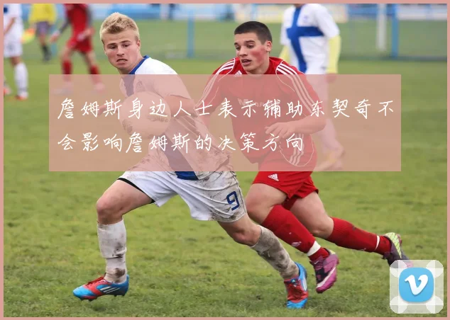 詹姆斯身边人士表示辅助东契奇不会影响詹姆斯的决策方向