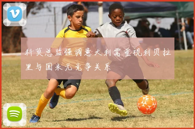 科莫总监强调意大利需重视利贝拉里与国米无竞争关系
