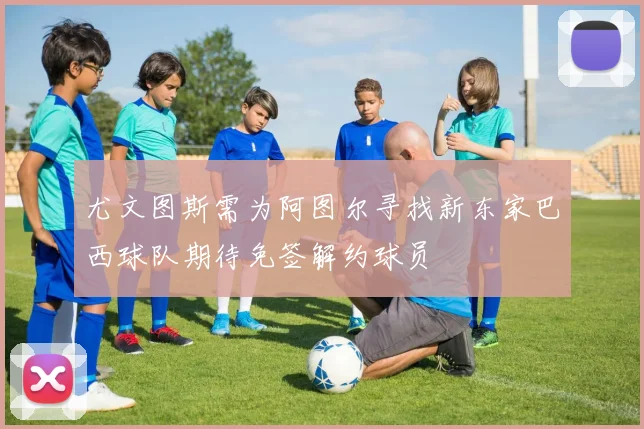 尤文图斯需为阿图尔寻找新东家巴西球队期待免签解约球员
