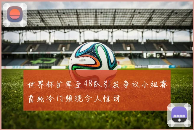 世界杯扩军至48队引发争议小组赛首轮冷门频现令人惊讶