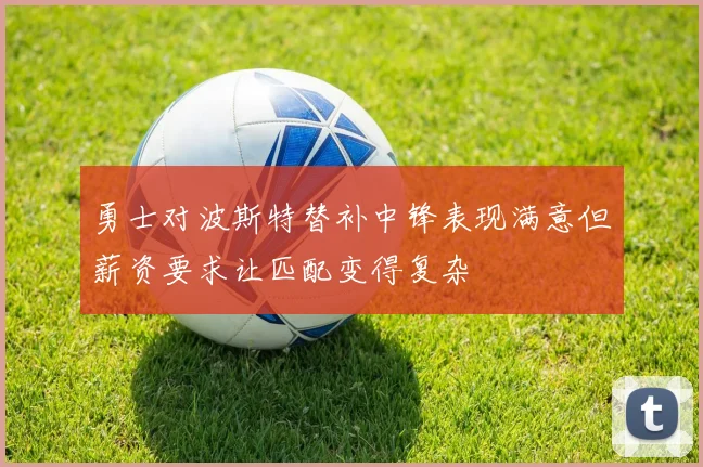 勇士对波斯特替补中锋表现满意但薪资要求让匹配变得复杂
