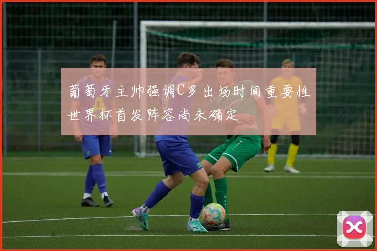 葡萄牙主帅强调C罗出场时间重要性世界杯首发阵容尚未确定