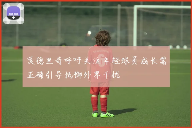 莫德里奇呼吁关注年轻球员成长需正确引导抵御外界干扰