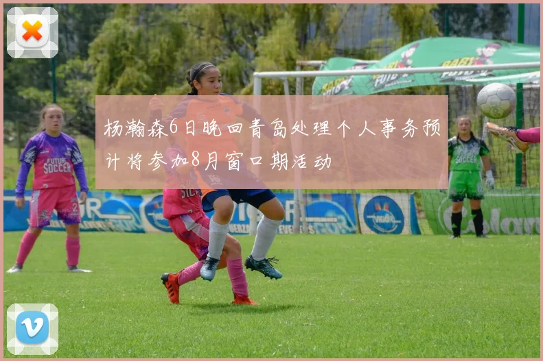 杨瀚森6日晚回青岛处理个人事务预计将参加8月窗口期活动