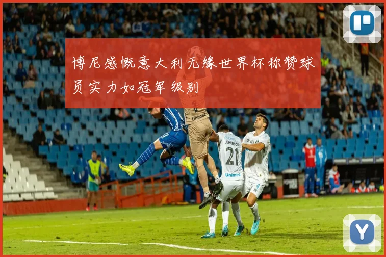 博尼感慨意大利无缘世界杯称赞球员实力如冠军级别