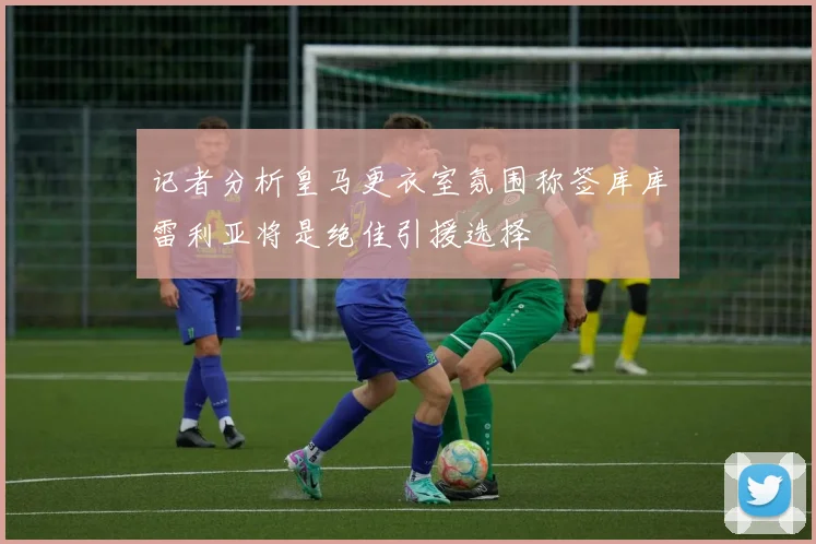 记者分析皇马更衣室氛围称签库库雷利亚将是绝佳引援选择