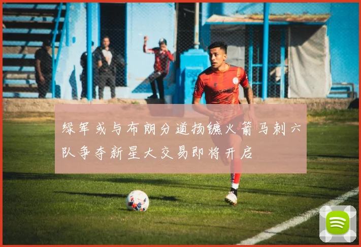 绿军或与布朗分道扬镳火箭马刺六队争夺新星大交易即将开启