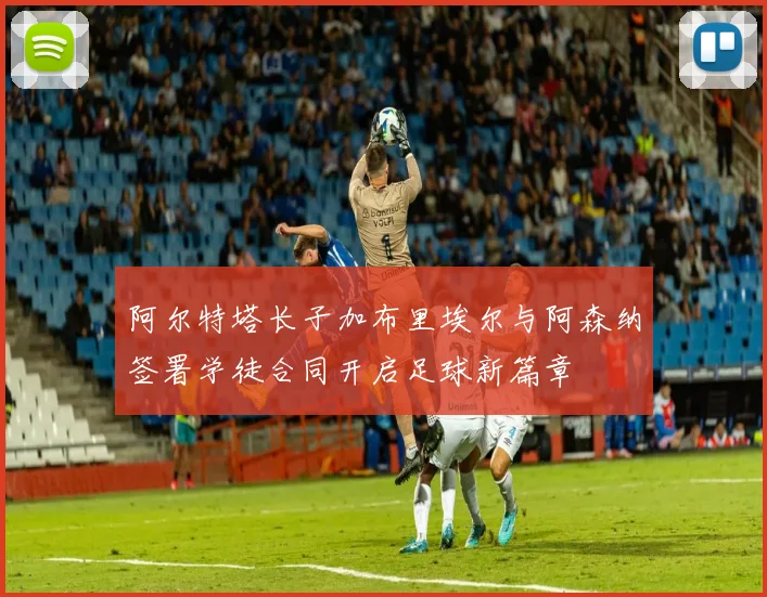 阿尔特塔长子加布里埃尔与阿森纳签署学徒合同开启足球新篇章