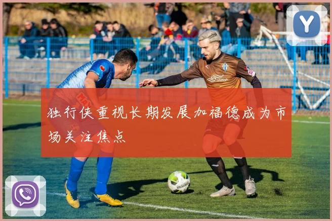 独行侠重视长期发展加福德成为市场关注焦点