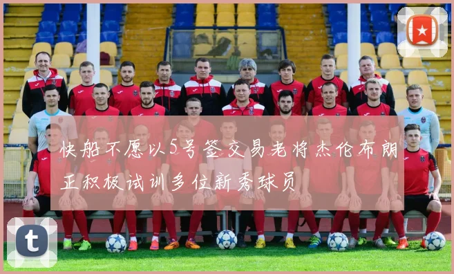 快船不愿以5号签交易老将杰伦布朗正积极试训多位新秀球员