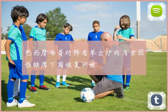 巴西摩洛哥对阵名单出炉内马尔因伤缺席下周恢复训练