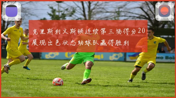克里斯利文斯顿连续第三场得分20展现出色状态助球队赢得胜利